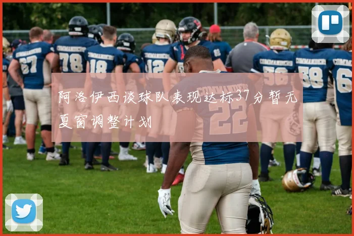 阿洛伊西谈球队表现达标37分暂无夏窗调整计划