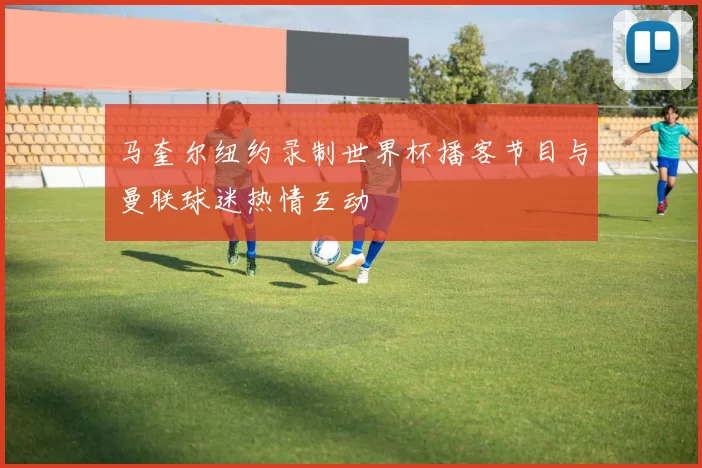 马奎尔纽约录制世界杯播客节目与曼联球迷热情互动