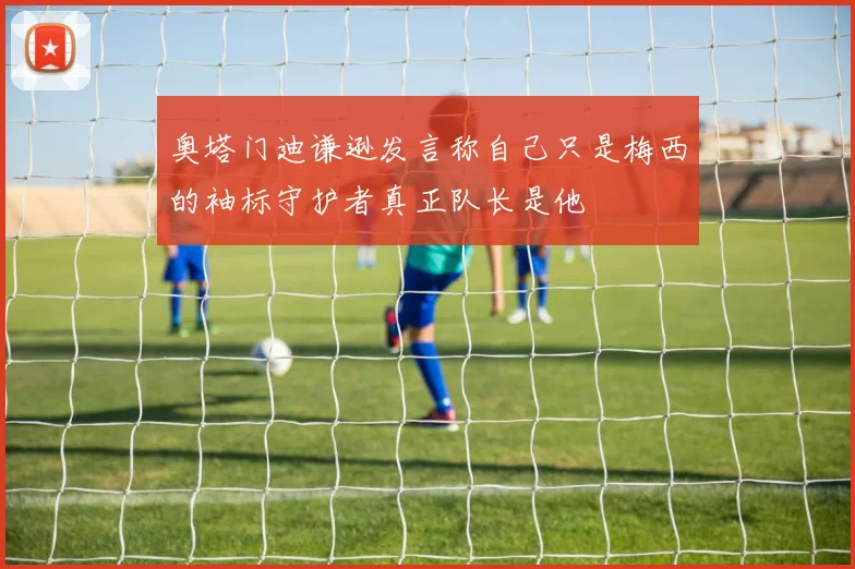 奥塔门迪谦逊发言称自己只是梅西的袖标守护者真正队长是他