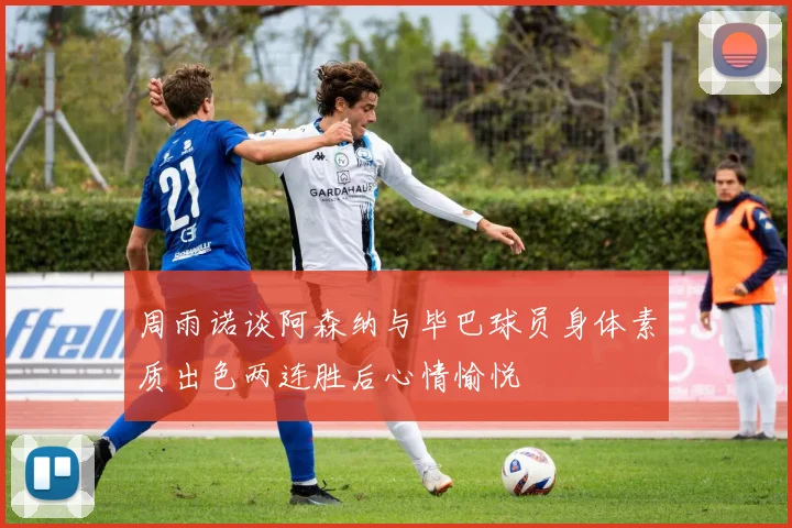 周雨诺谈阿森纳与毕巴球员身体素质出色两连胜后心情愉悦