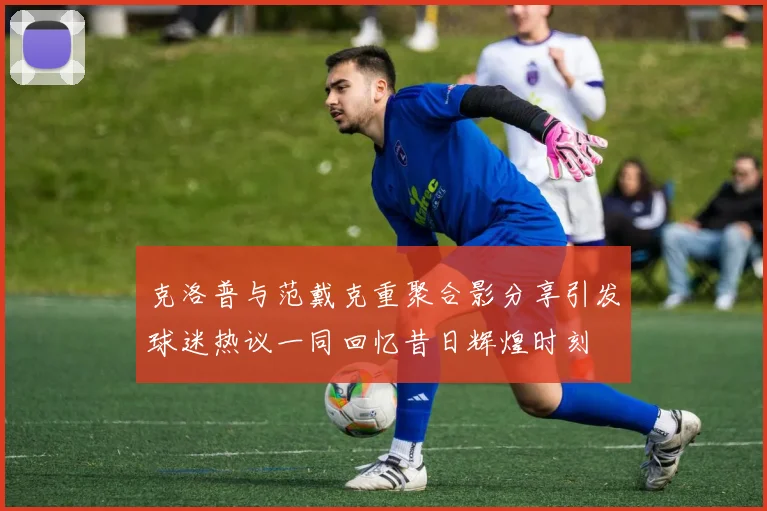 克洛普与范戴克重聚合影分享引发球迷热议一同回忆昔日辉煌时刻