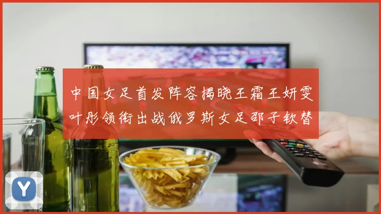 中国女足首发阵容揭晓王霜王妍雯叶彤领衔出战俄罗斯女足邵子钦替补待命