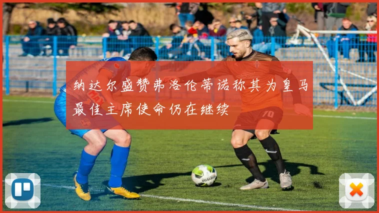纳达尔盛赞弗洛伦蒂诺称其为皇马最佳主席使命仍在继续