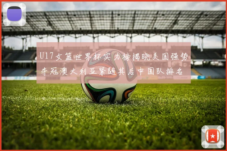 U17女篮世界杯实力榜揭晓美国强势夺冠澳大利亚紧随其后中国队排名第十