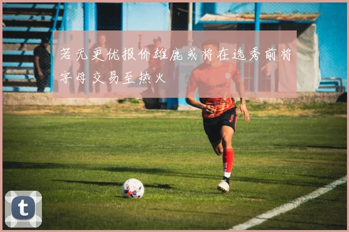 若无更优报价雄鹿或将在选秀前将字母交易至热火