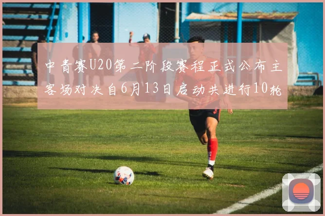 中青赛U20第二阶段赛程正式公布主客场对决自6月13日启动共进行10轮较量