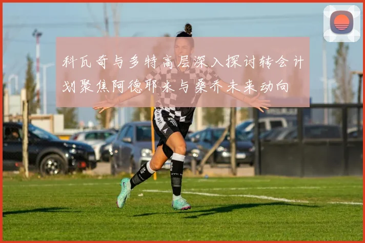 科瓦奇与多特高层深入探讨转会计划聚焦阿德耶米与桑乔未来动向
