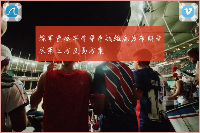 绿军重返字母争夺战雄鹿为布朗寻求第三方交易方案