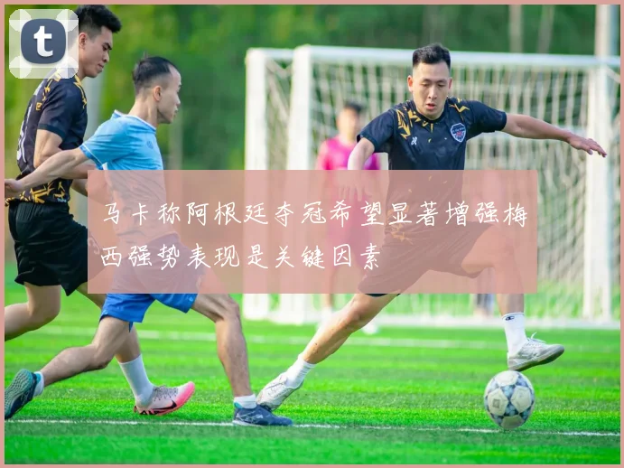 马卡称阿根廷夺冠希望显著增强梅西强势表现是关键因素