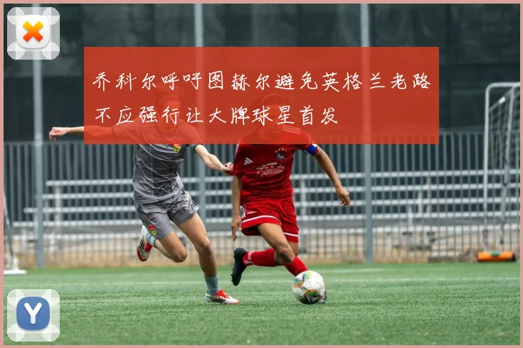 乔科尔呼吁图赫尔避免英格兰老路不应强行让大牌球星首发