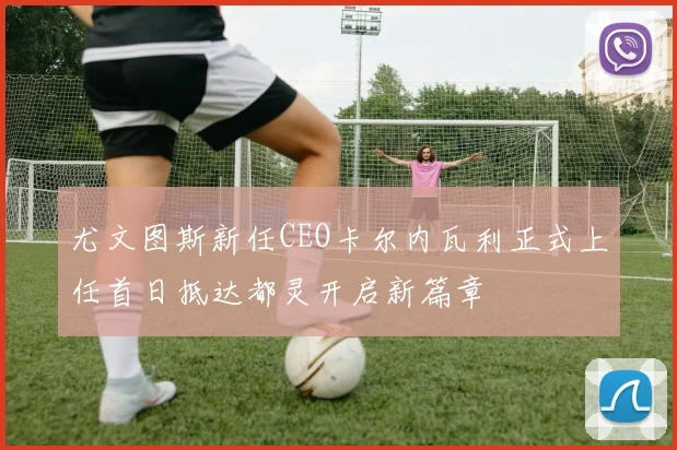 尤文图斯新任CEO卡尔内瓦利正式上任首日抵达都灵开启新篇章