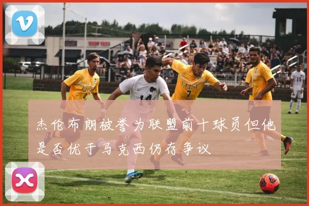 杰伦布朗被誉为联盟前十球员但他是否优于马克西仍存争议