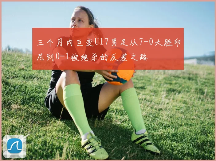 三个月内巨变U17男足从7-0大胜印尼到0-1被绝杀的反差之路