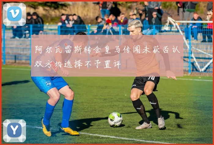 阿尔瓦雷斯转会皇马传闻未获否认双方均选择不予置评