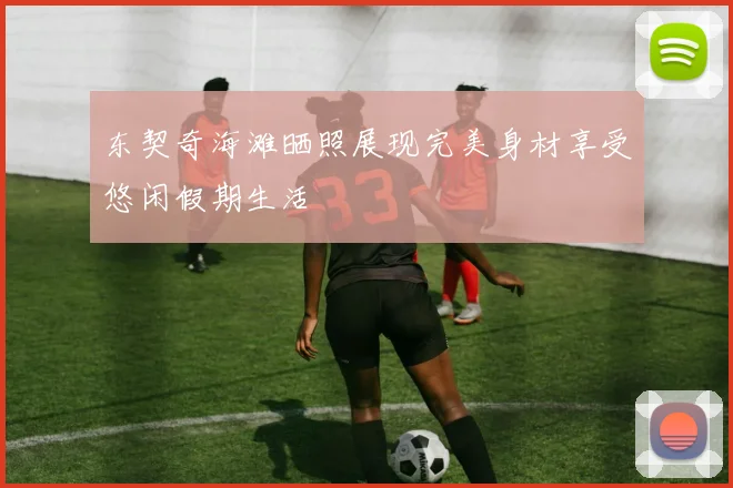 东契奇海滩晒照展现完美身材享受悠闲假期生活