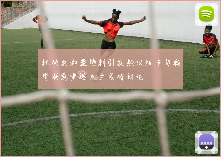 托纳利加盟热刺引发热议纽卡与我皆满意重返米兰或将讨论