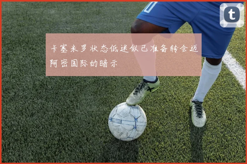 卡塞米罗状态低迷似已准备转会迈阿密国际的暗示