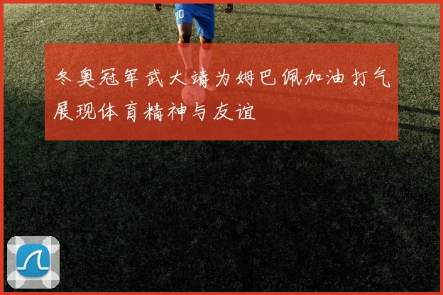 冬奥冠军武大靖为姆巴佩加油打气展现体育精神与友谊